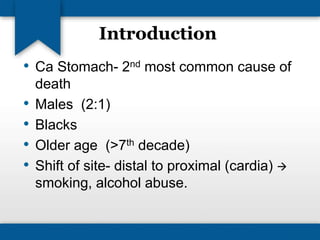 Introduction 
• Ca Stomach- 2nd most common cause of 
death 
• Males (2:1) 
• Blacks 
• Older age (>7th decade) 
• Shift of site- distal to proximal (cardia)  
smoking, alcohol abuse. 
 