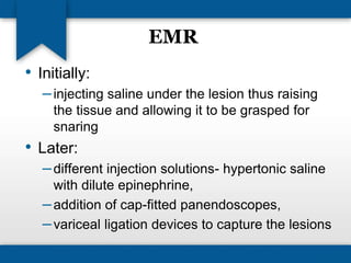 EMR 
• Initially: 
– injecting saline under the lesion thus raising 
the tissue and allowing it to be grasped for 
snaring 
• Later: 
– different injection solutions- hypertonic saline 
with dilute epinephrine, 
–addition of cap-fitted panendoscopes, 
– variceal ligation devices to capture the lesions 
 