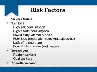 Risk Factors 
Acquired factors 
• Nutritional 
High salt consumption 
High nitrate consumption 
Low dietary vitamin A and C 
Poor food preparation (smoked, salt cured) 
Lack of refrigeration 
Poor drinking water (well water) 
• Occupational 
Rubber workers 
Coal workers 
• Cigarette smoking 
 