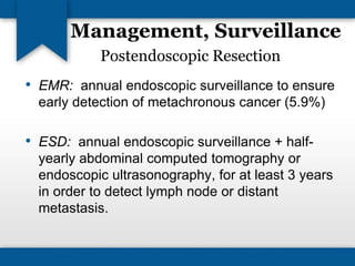 Management, Surveillance 
Postendoscopic Resection 
• EMR: annual endoscopic surveillance to ensure 
early detection of metachronous cancer (5.9%) 
• ESD: annual endoscopic surveillance + half-yearly 
abdominal computed tomography or 
endoscopic ultrasonography, for at least 3 years 
in order to detect lymph node or distant 
metastasis. 
 