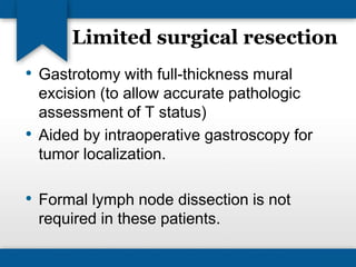 Limited surgical resection 
• Gastrotomy with full-thickness mural 
excision (to allow accurate pathologic 
assessment of T status) 
• Aided by intraoperative gastroscopy for 
tumor localization. 
• Formal lymph node dissection is not 
required in these patients. 
 