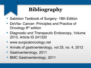 Bibliography 
• Sabiston Textbook of Surgery- 18th Edition 
• DeVita- Cancer- Principles and Practice of 
Oncology 8th edition 
• Diagnostic and Therapeutic Endoscopy, Volume 
2013, Article ID 241320 
• www.surgicaloncology.net 
• Annals of gastroenterology, vol 25, no. 4, 2012 
• Gastroenterology, 2011 
• BMC Gastroenterology, 2011 
 