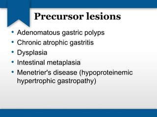 Precursor lesions 
• Adenomatous gastric polyps 
• Chronic atrophic gastritis 
• Dysplasia 
• Intestinal metaplasia 
• Menetrier's disease (hypoproteinemic 
hypertrophic gastropathy) 
 