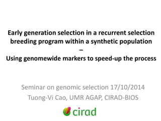 Early generation selection in a recurrent selection 
breeding program within a synthetic population 
– 
Using genomewide markers to speed-up the process 
Seminar on genomic selection 17/10/2014 
Tuong-Vi Cao, UMR AGAP, CIRAD-BIOS 
 