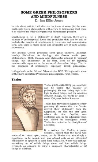 SOME GREEK PHILOSOPHERS
AND MINDFULNESS
Dr Ian Ellis-Jones
In this short article I will discuss the ideas of some (for the most
part) early Greek philosophers with a view to delineating what there
is of value to us today as regards our mindfulness practice.
Mindfulness is not a philosophy in itself. However, there are a
number of philosophical ideas and principles that can be said to
underlie the practice of mindfulness in its secular and non-sectarian
form, and some of those ideas and principles are of quite ancient
provenance.
The ancient Greeks produced some great thinkers. Although
notably disinclined to theology, the Greeks made great
philosophers. (Both theology and philosophy attempt to ‘explain’
things, but philosophy, at its best, does so by rejecting
unobservable agencies as the cause of observable things. That is
the greatness of philosophy, especially Greek philosophy.)
Let’s go back to the 6th and 5th centuries BCE. We begin with some
of the more important Presocratic philosophers. First, Thales.
Thales
Thales (c624-c546 BCE) [pictured left]
can be called the founder of
philosophy. He was ‘doing logic’ – for
logic is about things, and the relations
between things, not words or ideas –
some 150 years before Socrates.
Thales had travelled to Egypt to study
geometry. (It seems that the Greeks
derived their philosophy from the
Egyptians.) He was the first upon
whom the title, Sophist, was
conferred, and in his advanced years
was visited by Pythagoras whom
Thales instructed in the disciplines of
a scholar.
It is written that Thales, a proto-
scientist, opined that the earth was
made of, or rested upon, water, but for Thales that was simply a
hypothesis to be tested, and was offered only as an attempted
explanation as opposed to some final evaluation. Water was perhaps
something out of which things came and into which things
returned, as opposed to being a supposed characteristic of all
things at all times.
 