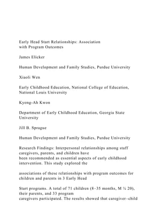 Early Head Start Relationships: Association
with Program Outcomes
James Elicker
Human Development and Family Studies, Purdue University
Xiaoli Wen
Early Childhood Education, National College of Education,
National Louis University
Kyong-Ah Kwon
Department of Early Childhood Education, Georgia State
University
Jill B. Sprague
Human Development and Family Studies, Purdue University
Research Findings: Interpersonal relationships among staff
caregivers, parents, and children have
been recommended as essential aspects of early childhood
intervention. This study explored the
associations of these relationships with program outcomes for
children and parents in 3 Early Head
Start programs. A total of 71 children (8–35 months, M ¼ 20),
their parents, and 33 program
caregivers participated. The results showed that caregiver–child
 