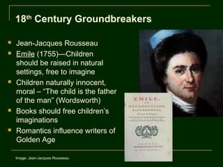 18th Century Groundbreakers

   Jean-Jacques Rousseau
   Emile (1755)—Children
    should be raised in natural
    settings, free to imagine
   Children naturally innocent,
    moral – “The child is the father
    of the man” (Wordsworth)
   Books should free children’s
    imaginations
   Romantics influence writers of
    Golden Age

    Image: Jean-Jacques Rousseau
 
