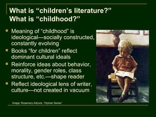 What is “children’s literature?”
    What is “childhood?”
   Meaning of “childhood” is
    ideological—socially constructed,
    constantly evolving
   Books “for children” reflect
    dominant cultural ideals
   Reinforce ideas about behavior,
    morality, gender roles, class
    structure, etc.—shape reader
   Reflect ideological lens of writer,
    culture—not created in vacuum

    Image: Rosemary Adcock, “Orphan Series”
 