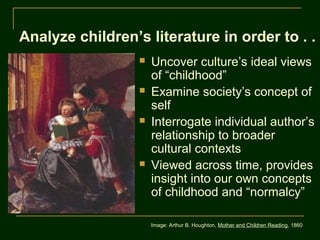 Analyze children’s literature in order to . . .
                     Uncover culture’s ideal views
                      of “childhood”
                     Examine society’s concept of
                      self
                     Interrogate individual author’s
                      relationship to broader
                      cultural contexts
                     Viewed across time, provides
                      insight into our own concepts
                      of childhood and “normalcy”

                      Image: Arthur B. Houghton, Mother and Children Reading, 1860
 