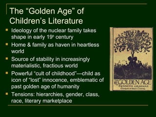 The “Golden Age” of
    Children’s Literature
   Ideology of the nuclear family takes
    shape in early 19th century
   Home & family as haven in heartless
    world
   Source of stability in increasingly
    materialistic, fractious world
   Powerful “cult of childhood”—child as
    icon of “lost” innocence, emblematic of
    past golden age of humanity
   Tensions: hierarchies, gender, class,
    race, literary marketplace
 