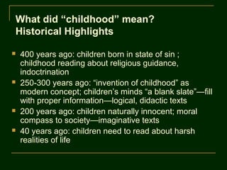 What did “childhood” mean?
Historical Highlights

   400 years ago: children born in state of sin ;
    childhood reading about religious guidance,
    indoctrination
   250-300 years ago: “invention of childhood” as
    modern concept; children’s minds “a blank slate”—fill
    with proper information—logical, didactic texts
   200 years ago: children naturally innocent; moral
    compass to society—imaginative texts
   40 years ago: children need to read about harsh
    realities of life
 
