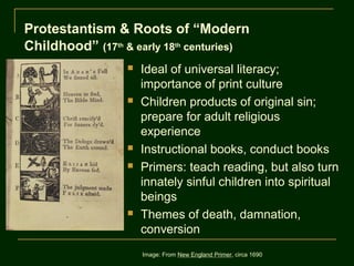 Protestantism & Roots of “Modern
Childhood” (17th & early 18th centuries)
                     Ideal of universal literacy;
                      importance of print culture
                     Children products of original sin;
                      prepare for adult religious
                      experience
                     Instructional books, conduct books
                     Primers: teach reading, but also turn
                      innately sinful children into spiritual
                      beings
                     Themes of death, damnation,
                      conversion
                      Image: From New England Primer, circa 1690
 