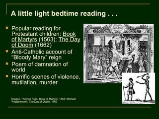 A little light bedtime reading . . .
   Popular reading for
    Protestant children: Book
    of Martyrs (1563); The Day
    of Doom (1662)
   Anti-Catholic account of
    “Bloody Mary” reign
   Poem of damnation of
    world
   Horrific scenes of violence,
    mutilation, murder

    Images: Thomas Foxe, Book of Martyrs, 1563; Michael
     Wigglesworth, The Day of Doom, 1662
 
