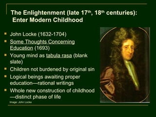 The Enlightenment (late 17th, 18th centuries):
    Enter Modern Childhood

   John Locke (1632-1704)
   Some Thoughts Concerning
    Education (1693)
   Young mind as tabula rasa (blank
    slate)
   Children not burdened by original sin
   Logical beings awaiting proper
    education—rational writings
   Whole new construction of childhood
    —distinct phase of life
    Image: John Locke
 
