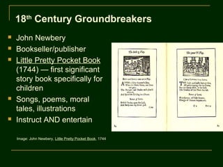 18th Century Groundbreakers
   John Newbery
   Bookseller/publisher
   Little Pretty Pocket Book
    (1744) — first significant
    story book specifically for
    children
   Songs, poems, moral
    tales, illustrations
   Instruct AND entertain

    Image: John Newbery, Little Pretty Pocket Book, 1744
 