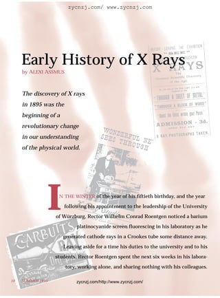 zycnzj.com/ www.zycnzj.com




     Early History of X Rays
     by ALEXI ASSMUS



     The discovery of X rays
     in 1895 was the
     beginning of a
     revolutionary change
     in our understanding
     of the physical world.




                   IN THE WINTER of the year of his ﬁftieth birthday, and the year

                       following his appointment to the leadership of the University

                   of Würzburg, Rector Wilhelm Conrad Roentgen noticed a barium

                            platinocyanide screen ﬂuorescing in his laboratory as he

                       generated cathode rays in a Crookes tube some distance away.

                       Leaving aside for a time his duties to the university and to his

                   students, Rector Roentgen spent the next six weeks in his labora-

                       tory, working alone, and sharing nothing with his colleagues.

10   SUMMER 1995            zycnzj.com/http://www.zycnzj.com/
 