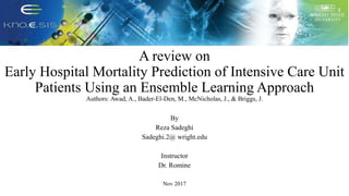 A review on
Early Hospital Mortality Prediction of Intensive Care Unit
Patients Using an Ensemble Learning Approach
Authors: Awad, A., Bader-El-Den, M., McNicholas, J., & Briggs, J.
By
Reza Sadeghi
Sadeghi.2@ wright.edu
Instructor
Dr. Romine
Nov 2017
 