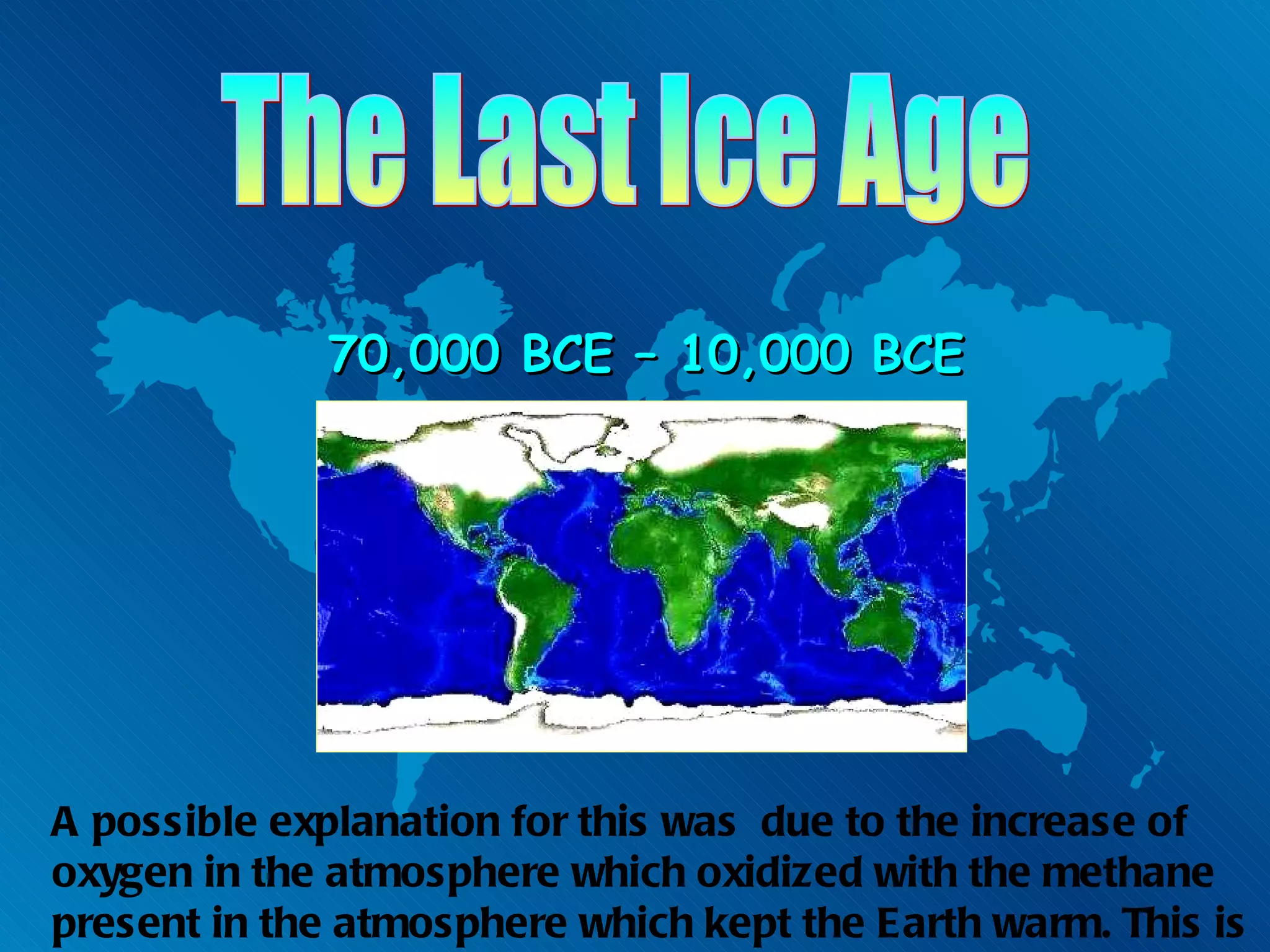 The Last Ice Age 70,000 BCE – 10,000 BCE A possible explanation for this was  due to the increase of oxygen in the atmosphere which oxidized with the methane present in the atmosphere which kept the Earth warm. This is known as the Great Oxidation Event. 