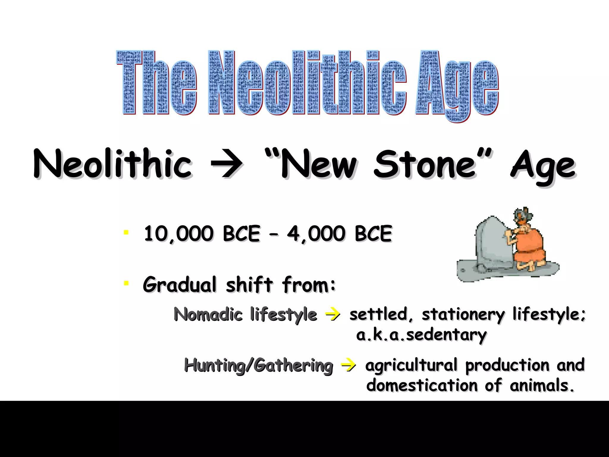 The Neolithic Age Neolithic    “New Stone” Age 10,000 BCE – 4,000 BCE Gradual shift from: Nomadic lifestyle      settled, stationery lifestyle;  a.k.a.sedentary Hunting/Gathering      agricultural production and   domestication of animals. 