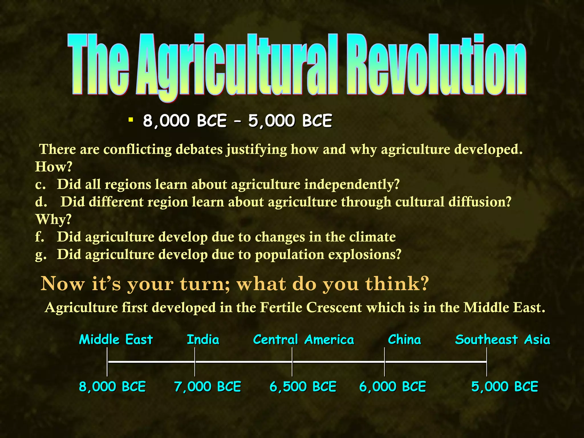 The Agricultural Revolution 8,000 BCE – 5,000 BCE There are conflicting debates justifying how and why agriculture developed. How? Did all regions learn about agriculture independently?  Did different region learn about agriculture through cultural diffusion? Why? Did agriculture develop due to changes in the climate  Did agriculture develop due to population explosions? Middle East  India  Central America  China  Southeast Asia 8,000 BCE  7,000 BCE  6,500 BCE  6,000 BCE  5,000 BCE Now it’s your turn; what do you think? Agriculture first developed in the Fertile Crescent which is in the Middle East. 