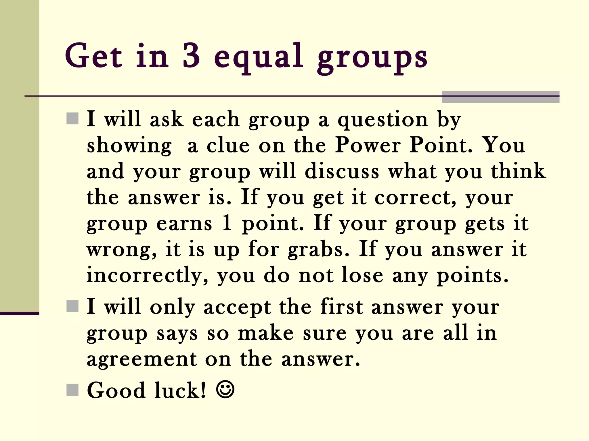 Get in 3 equal groups   I will ask each group a question by showing  a clue on the Power Point. You and your group will discuss what you think the answer is. If you get it correct, your group earns 1 point. If your group gets it wrong, it is up for grabs. If you answer it incorrectly, you do not lose any points.  I will only accept the first answer your group says so make sure you are all in agreement on the answer. Good luck!   