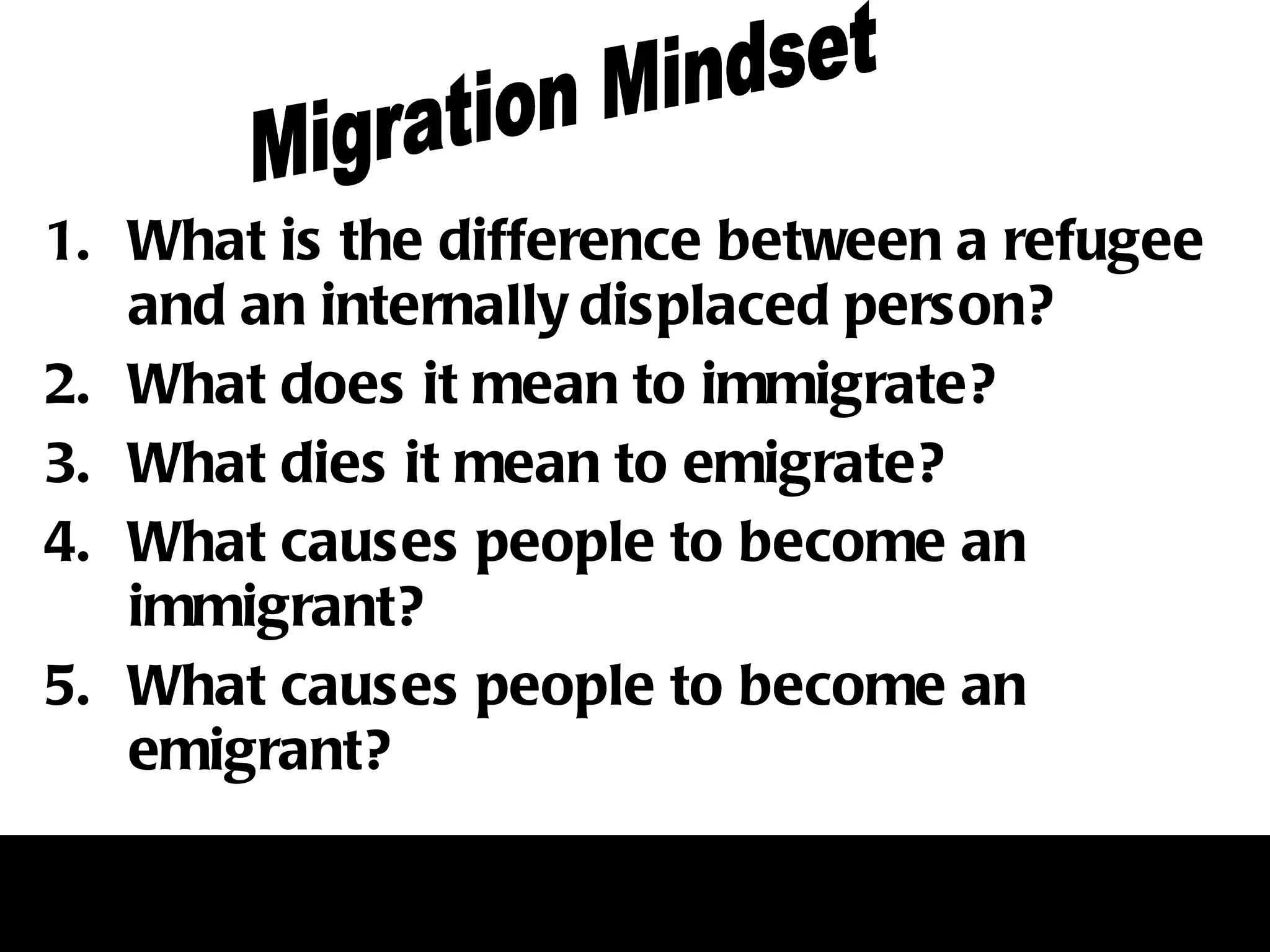 What is the difference between a refugee and an internally displaced person?  What does it mean to immigrate?  What dies it mean to emigrate? What causes people to become an immigrant? What causes people to become an emigrant?  Migration Mindset 