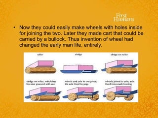 • Now they could easily make wheels with holes inside
for joining the two. Later they made cart that could be
carried by a bullock. Thus invention of wheel had
changed the early man life, entirely.
 