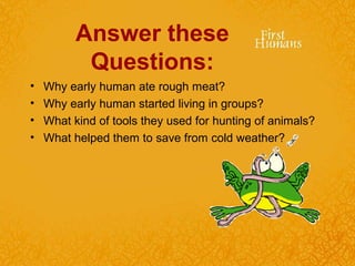 Answer these
Questions:
• Why early human ate rough meat?
• Why early human started living in groups?
• What kind of tools they used for hunting of animals?
• What helped them to save from cold weather?
 