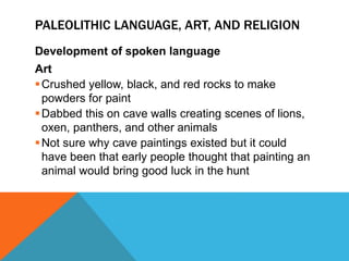 PALEOLITHIC LANGUAGE, ART, AND RELIGION
Development of spoken language
Art
Crushed yellow, black, and red rocks to make
powders for paint
Dabbed this on cave walls creating scenes of lions,
oxen, panthers, and other animals
Not sure why cave paintings existed but it could
have been that early people thought that painting an
animal would bring good luck in the hunt
 