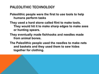 PALEOLITHIC TECHNOLOGY
Paleolithic people were the first to use tools to help
humans perform tasks
They used a hard stone called flint to make tools.
They would hit it to make sharp edges to make axes
or hunting spears.
They eventually made fishhooks and needles made
from animal bones.
The Paleolithic people used the needles to make nets
and baskets and they used them to sew hides
together for clothing.
 