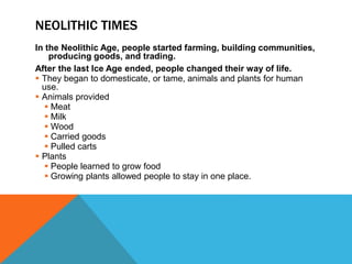 NEOLITHIC TIMES
In the Neolithic Age, people started farming, building communities,
producing goods, and trading.
After the last Ice Age ended, people changed their way of life.
 They began to domesticate, or tame, animals and plants for human
use.
 Animals provided
 Meat
 Milk
 Wood
 Carried goods
 Pulled carts
 Plants
 People learned to grow food
 Growing plants allowed people to stay in one place.
 