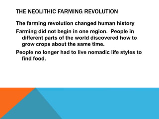 THE NEOLITHIC FARMING REVOLUTION
The farming revolution changed human history
Farming did not begin in one region. People in
different parts of the world discovered how to
grow crops about the same time.
People no longer had to live nomadic life styles to
find food.
 