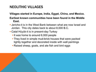 NEOLITHIC VILLAGES
Villages started in Europe, India, Egypt, China, and Mexico.
Earliest known communities have been found in the Middle
East.
 Jericho-it is in the West Bank between what are now Israel and
Jordan. This city dates back to about 8,000 B.C.
 Catal Hüyük-it is in present-day Turkey
 It was home to around 6,000 people
 They lived in simple mud-brick houses that were packed
tightly together and decorated inside with wall paintings
 Raised sheep, goats, and ate fish and bird eggs
 
