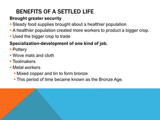BENEFITS OF A SETTLED LIFE
Brought greater security
 Steady food supplies brought about a healthier population
 A healthier population created more workers to product a bigger crop.
 Used the bigger crop to trade
Specialization-development of one kind of job.
 Pottery
 Wove mats and cloth
 Toolmakers
 Metal workers
 Mixed copper and tin to form bronze
 This period of time became known as the Bronze Age.
 