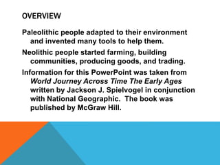 OVERVIEW
Paleolithic people adapted to their environment
and invented many tools to help them.
Neolithic people started farming, building
communities, producing goods, and trading.
Information for this PowerPoint was taken from
World Journey Across Time The Early Ages
written by Jackson J. Spielvogel in conjunction
with National Geographic. The book was
published by McGraw Hill.
 