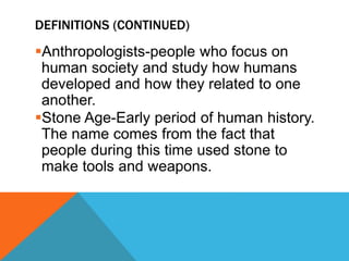 DEFINITIONS (CONTINUED)
Anthropologists-people who focus on
human society and study how humans
developed and how they related to one
another.
Stone Age-Early period of human history.
The name comes from the fact that
people during this time used stone to
make tools and weapons.
 