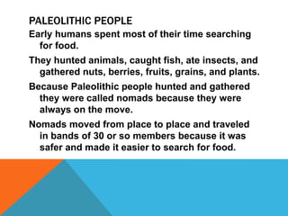 PALEOLITHIC PEOPLE
Early humans spent most of their time searching
for food.
They hunted animals, caught fish, ate insects, and
gathered nuts, berries, fruits, grains, and plants.
Because Paleolithic people hunted and gathered
they were called nomads because they were
always on the move.
Nomads moved from place to place and traveled
in bands of 30 or so members because it was
safer and made it easier to search for food.
 