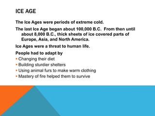 ICE AGE
The Ice Ages were periods of extreme cold.
The last Ice Age began about 100,000 B.C. From then until
about 8,000 B.C., thick sheets of ice covered parts of
Europe, Asia, and North America.
Ice Ages were a threat to human life.
People had to adapt by
 Changing their diet
 Building sturdier shelters
 Using animal furs to make warm clothing
 Mastery of fire helped them to survive
 