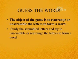 GUESS THE WORD!
• The object of the game is to rearrange or
unscramble the letters to form a word.
• Study the scrambled letters and try to
unscramble or rearrange the letters to form a
word.
 