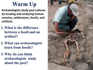Warm Up
Archaeologists study past cultures
by locating and analyzing human
remains, settlements, fossils, and
artifacts.
1. What is the difference
between a fossil and an
artifact?
2. What can archaeologists
learn from fossils?
3. Why do you think
archaeologists study
about the past?
 