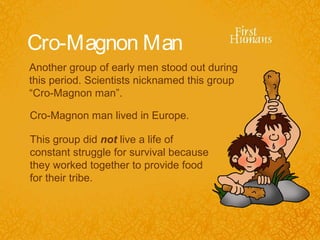 Cro-Magnon Man
Another group of early men stood out during
this period. Scientists nicknamed this group
“Cro-Magnon man”.

Cro-Magnon man lived in Europe.

This group did not live a life of
constant struggle for survival because
they worked together to provide food
for their tribe.
 