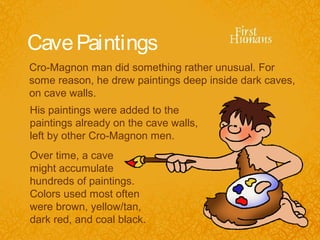 Cave Paintings
Cro-Magnon man did something rather unusual. For
some reason, he drew paintings deep inside dark caves,
on cave walls.
His paintings were added to the
paintings already on the cave walls,
left by other Cro-Magnon men.
Over time, a cave
might accumulate
hundreds of paintings.
Colors used most often
were brown, yellow/tan,
dark red, and coal black.
 