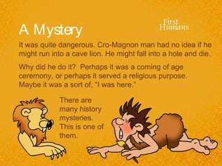 A Mystery
It was quite dangerous. Cro-Magnon man had no idea if he
might run into a cave lion. He might fall into a hole and die.
Why did he do it? Perhaps it was a coming of age
ceremony, or perhaps it served a religious purpose.
Maybe it was a sort of, “I was here.”

             There are
             many history
             mysteries.
             This is one of
             them.
 