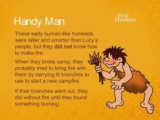 Handy Man
These early human-like hominids
were taller and smarter than Lucy’s
people, but they did not know how
to make fire.
When they broke camp, they
probably tried to bring fire with
them by carrying lit branches to
use to start a new campfire.
If their branches went out, they
did without fire until they found
something burning.
 