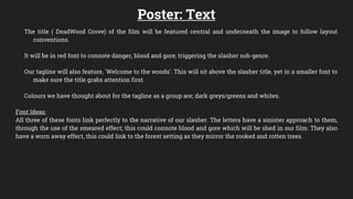 Poster: Text
The title ( DeadWood Grove) of the film will be featured central and underneath the image to follow layout
conventions.
It will be in red font to connote danger, blood and gore; triggering the slasher sub-genre.
Our tagline will also feature, 'Welcome to the woods'. This will sit above the slasher title, yet in a smaller font to
make sure the title grabs attention first.
Colours we have thought about for the tagline as a group are; dark greys/greens and whites.
Font Ideas:
All three of these fonts link perfectly to the narrative of our slasher. The letters have a sinister approach to them,
through the use of the smeared effect; this could connote blood and gore which will be shed in our film. They also
have a worn away effect, this could link to the forest setting as they mirror the rooked and rotten trees.
 