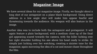Magazine: Image
We have several ideas for our magazine image. Firstly, we thought about a
long shot of our antagonist on a plane black background. Using direct
address in a low angle shot will make him appear fearful and
threatening towards the audience. His weapon will also feature in the
image.
Another idea was to include both the antagonist and protagonist. It will
again feature a plain background, with a medium close up of the final
girl appearing scared towards the camera, with the killer lurking over
her right shoulder holding his axe above his head ready to strike. Or
simply just lurking over her watching, creating a sinister tone for the
magazine; again mirroring the idea of a cat and mouse chase throughout
the film.
 