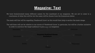 Magazine: Text
We have brainstormed many different names for the masthead of our magazine. We are yet to come to a
conclusion of what this will be, but the name will be chosen from the brainstorm below.
The main sell-line will be regarding ‘Deadwood Grove’ as this would then help to anchor the main image.
The sell-lines will not be relative to our movie of ‘Deadwood Grove’ in particular, but will be a further initiative
in order to convince the target audience to purchase the magazine.
Magazine Masthead Names:
Brainstorm
Deviation Delirium
Delusion
Phantasm
Ripper
Entity
Darranger
Hysteria
 