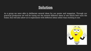 Solution
As a group we were able to deliberate several ideas for our poster and magazine. Through our
practical production we will be trying out the several different ideas to see which best suits the
frame, this will also allow us to experiment with different ideas rather than sticking to one.
 