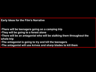 Early Ideas for the Film’s Narrative
•There will be teenagers going on a camping trip
•They will be going to a forest alone
•There will be an antagonist who will be stalking them throughout the
whole trip
•The antagonist is going to try and kill the teenagers
•The antagonist will use knives and sharp blades to kill them
 