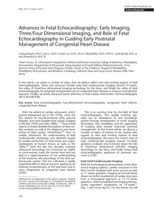 Advances in Fetal Echocardiography: Early Imaging,
Three/Four Dimensional Imaging, and Role of Fetal
Echocardiography in Guiding Early Postnatal
Management of Congenital Heart Disease
Lindsay Rogers, M.D.,* Jun Li, M.D.,† Liwen Liu, M.D., Ph.D.,† Rula Balluz, M.D., M.P.H.,* Jack Rychik, M.D.,‡
and Shuping Ge, M.D.*§
*Heart Center, St. Christopher’s Hospital for Children and Drexel University College of Medicine, Philadelphia,
Pennsylvania; †Department of Ultrasound, Xijing Hospital and Fourth Military Medical University, Xi’an,
Shannxi China; ‡The Fetal Heart Program, Cardiac Center at The Children’s Hospital of Philadelphia,
Phiadelphia, Pennsylvania; and §Pediatric Cardiology, Deborah Heart and Lung Center, Browns Mills, New
Jersey
In this article, we review a number of topics that we believe reﬂect new and exciting aspects of fetal
echocardiography. These new advances include early fetal cardiovascular imaging around 14 weeks,
the utility of three/four dimensional imaging technology for the fetus, and ﬁnally the utility of fetal
echocardiography for antenatal and perinatal care of congenital heart diseases to improve and optimize
outcome. Finally, we brieﬂy discussed future directions in fetal cardiac intervention. (Echocardiography
2013;30:428-438)
Key words: fetal echocardiography, four-dimensional echocardiography, congenital, heart defects,
congenital heart disease
With the advent of cardiac ultrasound, which
gained widespread use in the 1970s, came the
ﬁrst reports of two-dimensional (2D), spectral
Doppler, and color Doppler fetal cardiac imaging
in the late 1970s and early 1980s.1–7
These initial
reports included detailed descriptions of fetal car-
diac anatomy as well as the diagnosis and moni-
toring of fetal cardiac arrhythmias.8,9
Prior to
cardiac ultrasound, the understanding of fetal
cardiovascular physiology was obtained largely
by studies performed on fetal sheep and angio-
cardiograms of human fetuses as early as the
1960s.10
Over the last two decades, evolving
ultrasound technology has enhanced our ability
to noninvasively study the human fetus and has
lead to a rapid expansion of our understanding
of the anatomy and physiology of the fetal car-
diovascular system. This has cultivated a rapidly
expanding ﬁeld of clinical research, leading to an
evolving comprehension of the fetal heart and in
utero progression of congenital heart disease
(CHD).
This is an exciting time for the ﬁeld of fetal
echocardiography. This rapidly evolving spe-
cialty has an abundance of new knowledge
gained through development of novel imaging
techniques, new modalities, and the application
of imaging data toward improved perinatal
management. In this review article, we discuss a
number of topics of interest to our readers with
regards to new and exciting aspects of fetal
echocardiography. We assess the current state of
early cardiovascular imaging around 14 weeks
gestation, evaluate what is known about the role
of three/four dimensional (3D/4D) imaging
technology for the fetus, and ﬁnally review fetal
echocardiographic predictors of perinatal out-
come in CHD.
Early Fetal Cardiovascular Imaging:
With the technological advancement of the ultra-
sound imaging systems, cardiac structures in the
fetus can be visualized with some success as early
as 11 weeks gestation. Imaging of normal hearts
shows successful visualization of cardiac structures
from a transvaginal approach at 11–13 weeks
gestation, while transabdominal imaging demon-
strates equivalent visualization by 14 weeks11
(Fig. 1 and movie clip S1). For this review, we will
Addresses for correspondence and reprints requests: Shuping
Ge, M.D., Section of Cardiology, St. Christopher’s Hospital for
Children and Drexel University College of Medicine, 3601 A
Street, Philadelphia, PA 19134, USA. Fax: 215-427-4822;
E-mail: shuping.ge@drexelmed.edu
© 2013, Wiley Periodicals, Inc.
DOI: 10.1111/echo.12211 Echocardiography
428
 